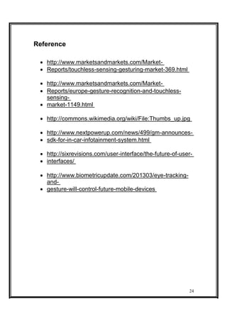 Reference
 http://www.marketsandmarkets.com/Market- 
 Reports/touchless-sensing-gesturing-market-369.html 

 http://www.marketsandmarkets.com/Market- 
 Reports/europe-gesture-recognition-and-touchless-
sensing- 
 market-1149.html 

 http://commons.wikimedia.org/wiki/File:Thumbs_up.jpg 

 http://www.nextpowerup.com/news/499/gm-announces- 
 sdk-for-in-car-infotainment-system.html 

 http://sixrevisions.com/user-interface/the-future-of-user- 
 interfaces/ 

 http://www.biometricupdate.com/201303/eye-tracking-
and- 
 gesture-will-control-future-mobile-devices 
24
 