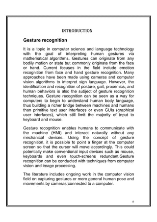 INTRODUCTION
Gesture recognition
It is a topic in computer science and language technology
with the goal of interpreting human gestures via
mathematical algorithms. Gestures can originate from any
bodily motion or state but commonly originate from the face
or hand. Current focuses in the field include emotion
recognition from face and hand gesture recognition. Many
approaches have been made using cameras and computer
vision algorithms to interpret sign language. However, the
identification and recognition of posture, gait, proxemics, and
human behaviors is also the subject of gesture recognition
techniques. Gesture recognition can be seen as a way for
computers to begin to understand human body language,
thus building a richer bridge between machines and humans
than primitive text user interfaces or even GUIs (graphical
user interfaces), which still limit the majority of input to
keyboard and mouse.
Gesture recognition enables humans to communicate with
the machine (HMI) and interact naturally without any
mechanical devices. Using the concept of gesture
recognition, it is possible to point a finger at the computer
screen so that the cursor will move accordingly. This could
potentially make conventional input devices such as mouse,
keyboards and even touch-screens redundant.Gesture
recognition can be conducted with techniques from computer
vision and image processing.
The literature includes ongoing work in the computer vision
field on capturing gestures or more general human pose and
movements by cameras connected to a computer.
6
 