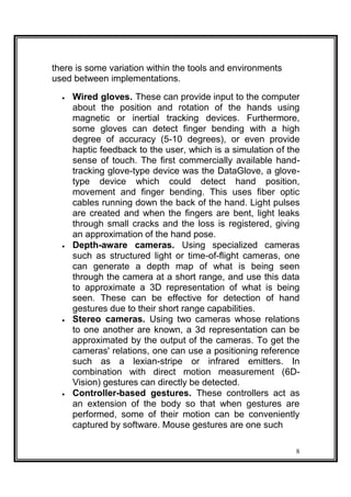 there is some variation within the tools and environments
used between implementations.
 Wired gloves. These can provide input to the computer
about the position and rotation of the hands using
magnetic or inertial tracking devices. Furthermore,
some gloves can detect finger bending with a high
degree of accuracy (5-10 degrees), or even provide
haptic feedback to the user, which is a simulation of the
sense of touch. The first commercially available hand-
tracking glove-type device was the DataGlove, a glove-
type device which could detect hand position,
movement and finger bending. This uses fiber optic
cables running down the back of the hand. Light pulses
are created and when the fingers are bent, light leaks
through small cracks and the loss is registered, giving
an approximation of the hand pose. 
 Depth-aware cameras. Using specialized cameras
such as structured light or time-of-flight cameras, one
can generate a depth map of what is being seen
through the camera at a short range, and use this data
to approximate a 3D representation of what is being
seen. These can be effective for detection of hand
gestures due to their short range capabilities. 
 Stereo cameras. Using two cameras whose relations
to one another are known, a 3d representation can be
approximated by the output of the cameras. To get the
cameras' relations, one can use a positioning reference
such as a lexian-stripe or infrared emitters. In
combination with direct motion measurement (6D-
Vision) gestures can directly be detected. 
 Controller-based gestures. These controllers act as
an extension of the body so that when gestures are
performed, some of their motion can be conveniently
captured by software. Mouse gestures are one such 
8
 