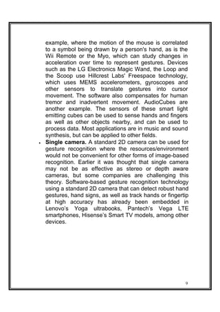 example, where the motion of the mouse is correlated
to a symbol being drawn by a person's hand, as is the
Wii Remote or the Myo, which can study changes in
acceleration over time to represent gestures. Devices
such as the LG Electronics Magic Wand, the Loop and
the Scoop use Hillcrest Labs' Freespace technology,
which uses MEMS accelerometers, gyroscopes and
other sensors to translate gestures into cursor
movement. The software also compensates for human
tremor and inadvertent movement. AudioCubes are
another example. The sensors of these smart light
emitting cubes can be used to sense hands and fingers
as well as other objects nearby, and can be used to
process data. Most applications are in music and sound
synthesis, but can be applied to other fields.
 Single camera. A standard 2D camera can be used for
gesture recognition where the resources/environment
would not be convenient for other forms of image-based
recognition. Earlier it was thought that single camera
may not be as effective as stereo or depth aware
cameras, but some companies are challenging this
theory. Software-based gesture recognition technology
using a standard 2D camera that can detect robust hand
gestures, hand signs, as well as track hands or fingertip
at high accuracy has already been embedded in
Lenovo’s Yoga ultrabooks, Pantech’s Vega LTE
smartphones, Hisense’s Smart TV models, among other
devices. 
9
 