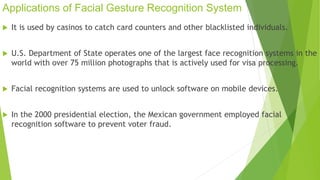 Applications of Facial Gesture Recognition System 
 It is used by casinos to catch card counters and other blacklisted individuals. 
 U.S. Department of State operates one of the largest face recognition systems in the 
world with over 75 million photographs that is actively used for visa processing. 
 Facial recognition systems are used to unlock software on mobile devices. 
 In the 2000 presidential election, the Mexican government employed facial 
recognition software to prevent voter fraud. 
 