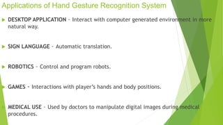 Applications of Hand Gesture Recognition System 
 DESKTOP APPLICATION – Interact with computer generated environment in more 
natural way. 
 SIGN LANGUAGE – Automatic translation. 
 ROBOTICS – Control and program robots. 
 GAMES - Interactions with player’s hands and body positions. 
 MEDICAL USE – Used by doctors to manipulate digital images during medical 
procedures. 
 