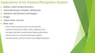 Applications of Iris Gesture Recognition System 
 Aadhaar, India's Unique ID project. 
 Amsterdam Airport Schiphol, Netherlands. 
 Biometric identification technologies. 
 Google. 
 Hoyos Group- EyeLock. 
 Other uses:- 
> secure access to bank accounts at cash machines. 
> premises access control (home, office, laboratory, etc). 
> cell phone and other wireless-device-based authentication. 
> anti-terrorism (e.g. security screening at airports). 
> Internet security; control of access to privileged information. 
 