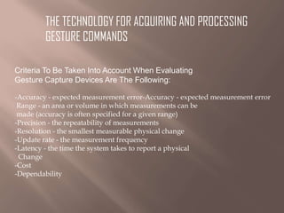 THE TECHNOLOGY FOR ACQUIRING AND PROCESSING
GESTURE COMMANDS
Criteria To Be Taken Into Account When Evaluating
Gesture Capture Devices Are The Following:
-Accuracy - expected measurement error-Accuracy - expected measurement error
Range - an area or volume in which measurements can be
made (accuracy is often specified for a given range)
-Precision - the repeatability of measurements
-Resolution - the smallest measurable physical change
-Update rate - the measurement frequency
-Latency - the time the system takes to report a physical
Change
-Cost
-Dependability

 