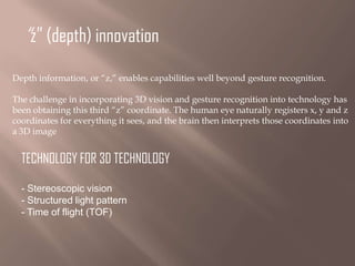 “z” (depth) innovation
Depth information, or “z,” enables capabilities well beyond gesture recognition.
The challenge in incorporating 3D vision and gesture recognition into technology has
been obtaining this third “z” coordinate. The human eye naturally registers x, y and z
coordinates for everything it sees, and the brain then interprets those coordinates into
a 3D image

TECHNOLOGY FOR 3D TECHNOLOGY
- Stereoscopic vision
- Structured light pattern
- Time of flight (TOF)

 