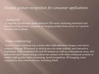 Human gesture recognition for consumer applications
- Industrial
A majority of industrial applications for 3D vision, including industrial and
manufacturing sensors, integrate an imaging system from as few as 1 pixel to
several million pixels.

-Video conferencing
Today’s video conferencing systems offer high-definition images, and newer
systems leverage 3D sensors to deliver an even more realistic and interactive
experience. With integrated 2D and 3D sensors as well as a microphone array, this
enhanced video conferencing system can connect with other enhanced systems to
enable high-quality video processing, facial recognition, 3D imaging, noise
cancellation and content players, including Flash.

 