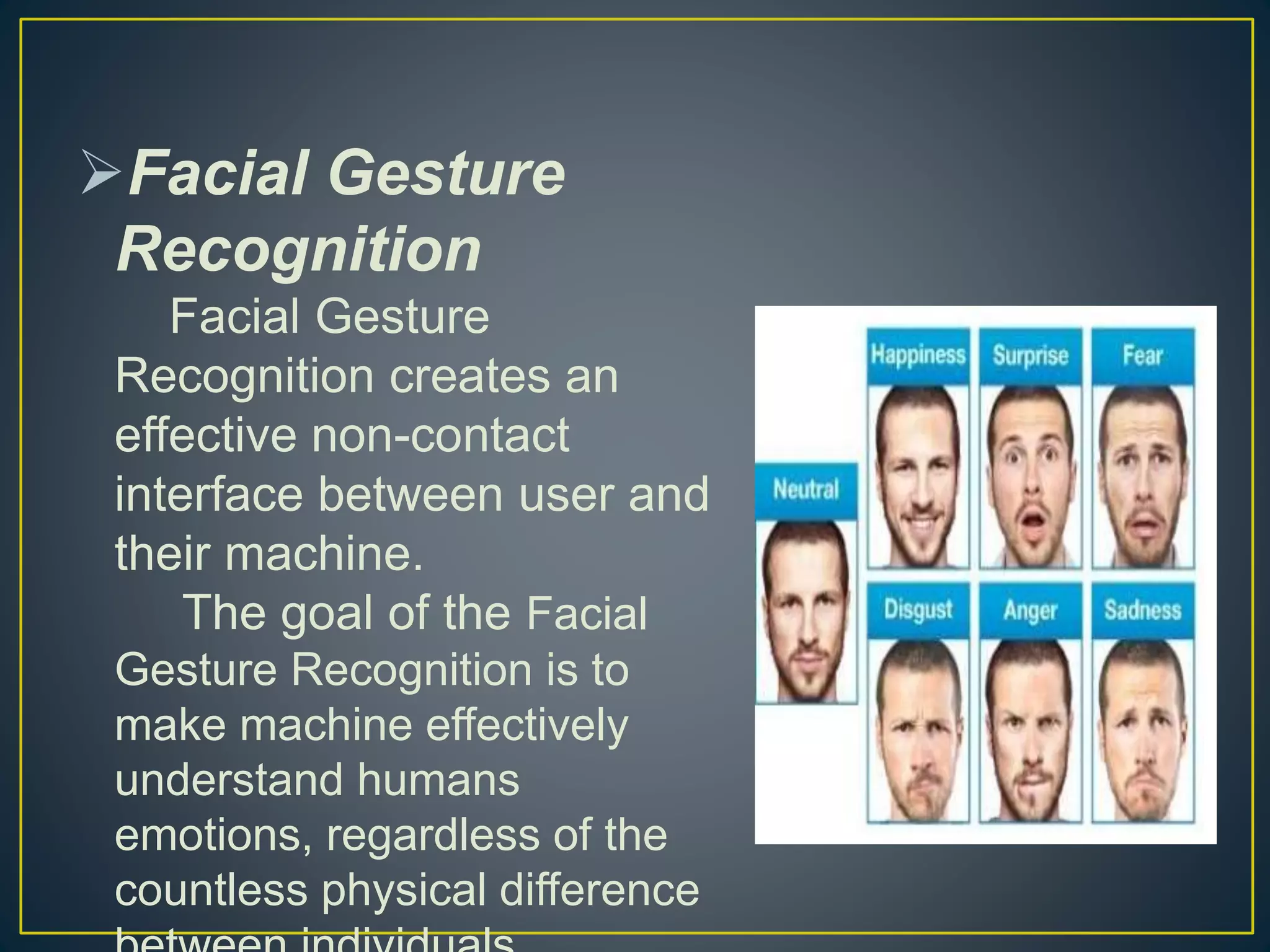 Facial Gesture
Recognition
Facial Gesture
Recognition creates an
effective non-contact
interface between user and
their machine.
The goal of the Facial
Gesture Recognition is to
make machine effectively
understand humans
emotions, regardless of the
countless physical difference
 
