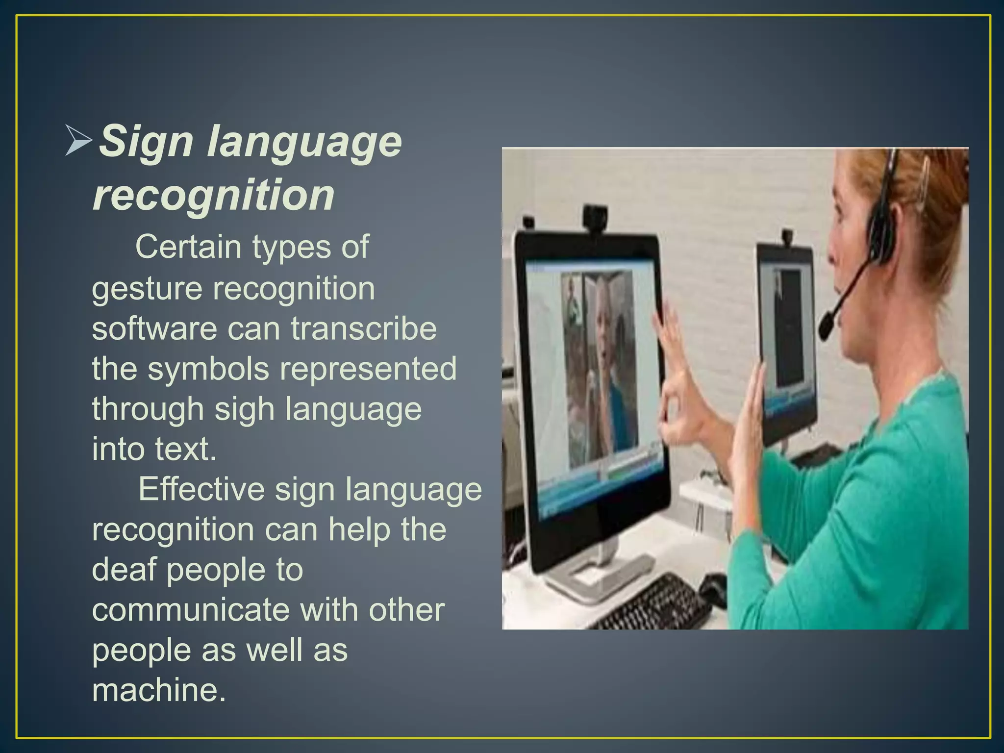 Sign language
recognition
Certain types of
gesture recognition
software can transcribe
the symbols represented
through sigh language
into text.
Effective sign language
recognition can help the
deaf people to
communicate with other
people as well as
machine.
 