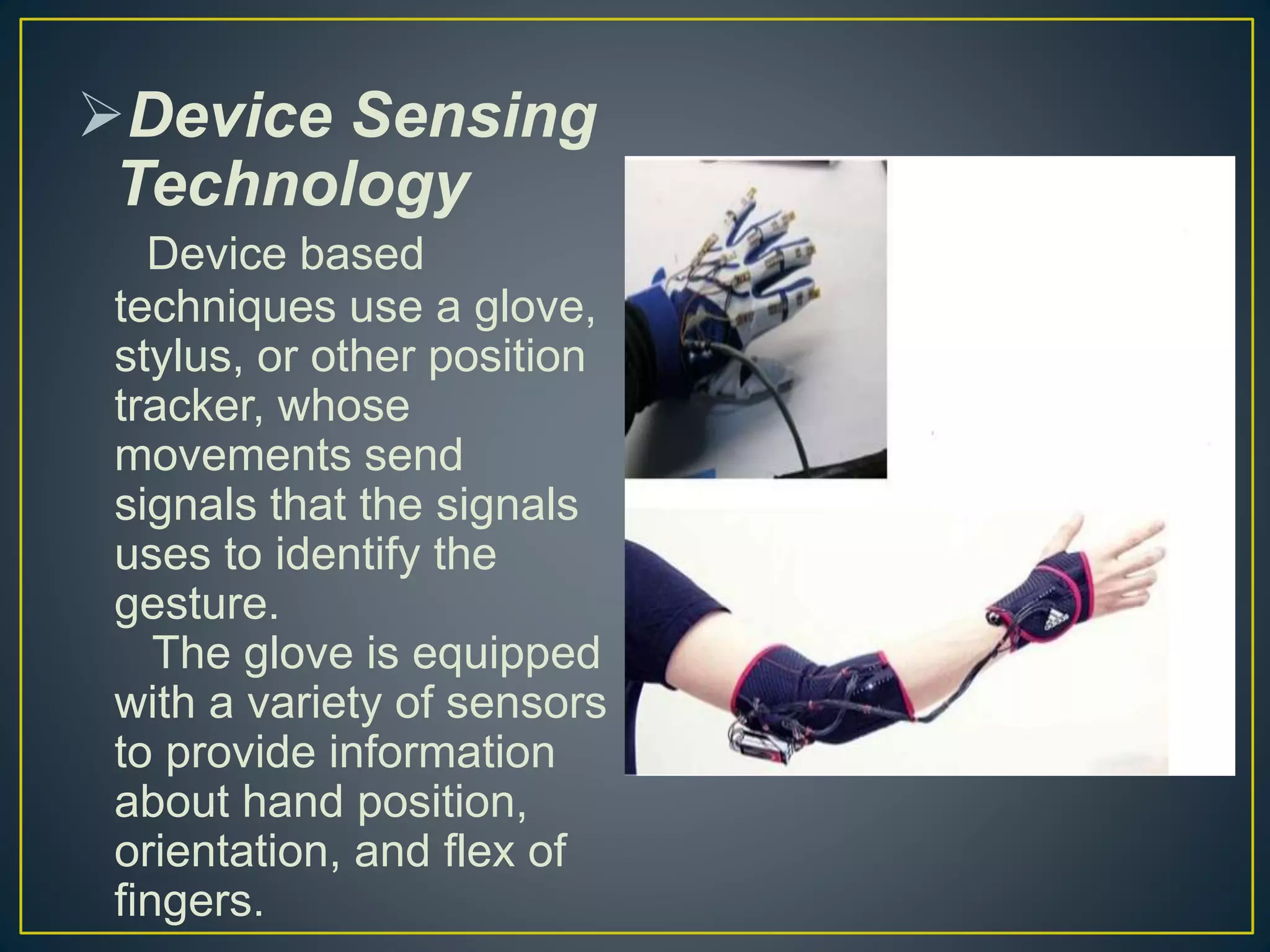 Device Sensing
Technology
Device based
techniques use a glove,
stylus, or other position
tracker, whose
movements send
signals that the signals
uses to identify the
gesture.
The glove is equipped
with a variety of sensors
to provide information
about hand position,
orientation, and flex of
fingers.
 