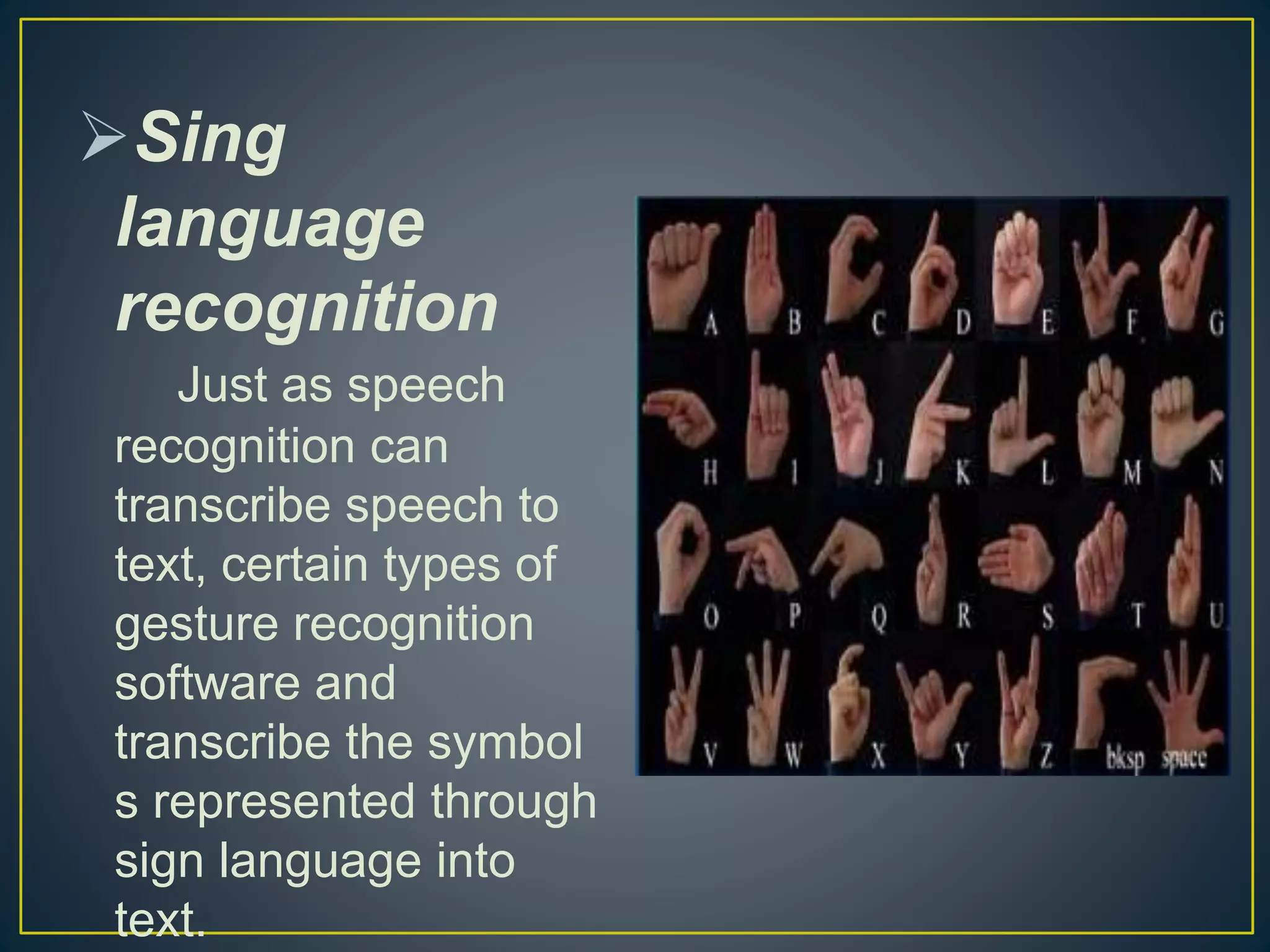 Sing
language
recognition
Just as speech
recognition can
transcribe speech to
text, certain types of
gesture recognition
software and
transcribe the symbol
s represented through
sign language into
text.
 