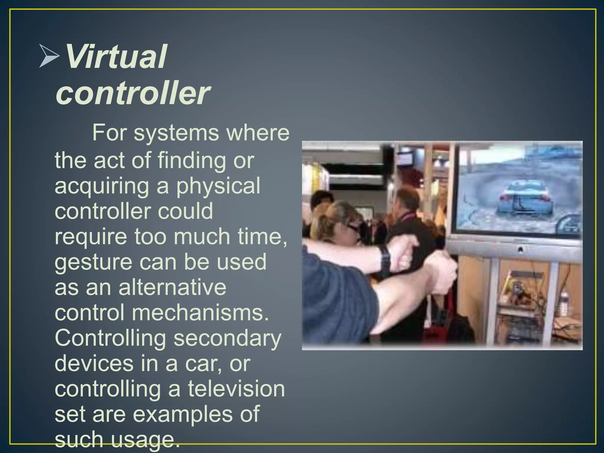 Virtual
controller
For systems where
the act of finding or
acquiring a physical
controller could
require too much time,
gesture can be used
as an alternative
control mechanisms.
Controlling secondary
devices in a car, or
controlling a television
set are examples of
such usage.
 
