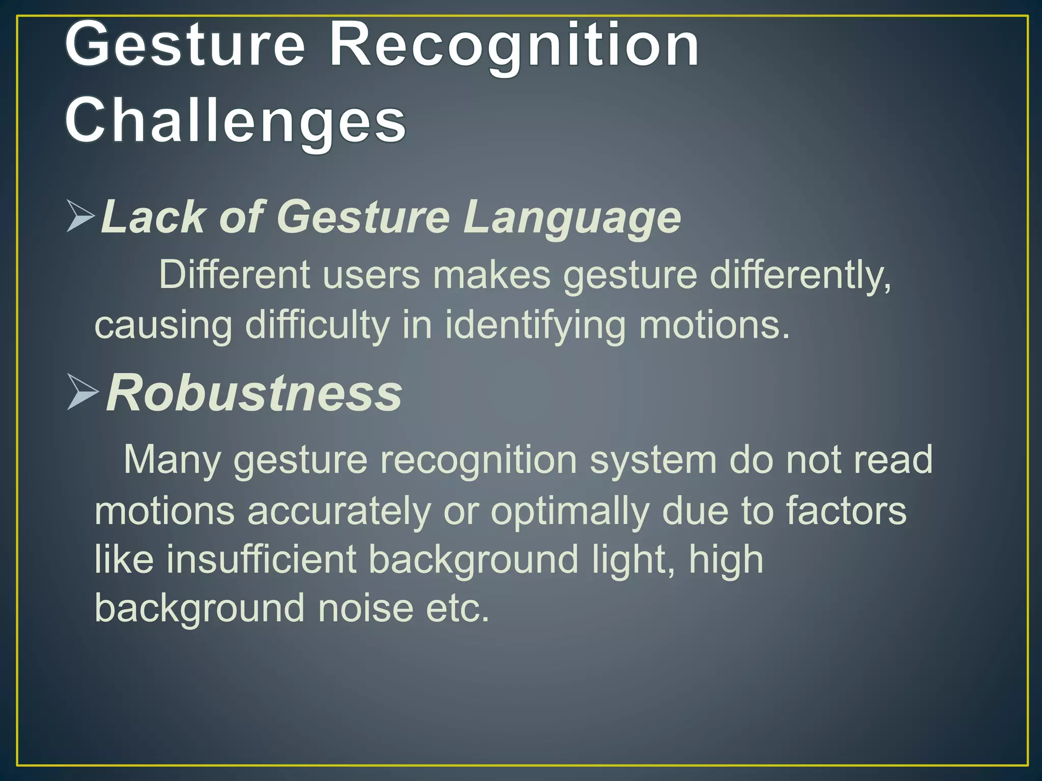 Lack of Gesture Language
Different users makes gesture differently,
causing difficulty in identifying motions.
Robustness
Many gesture recognition system do not read
motions accurately or optimally due to factors
like insufficient background light, high
background noise etc.
 