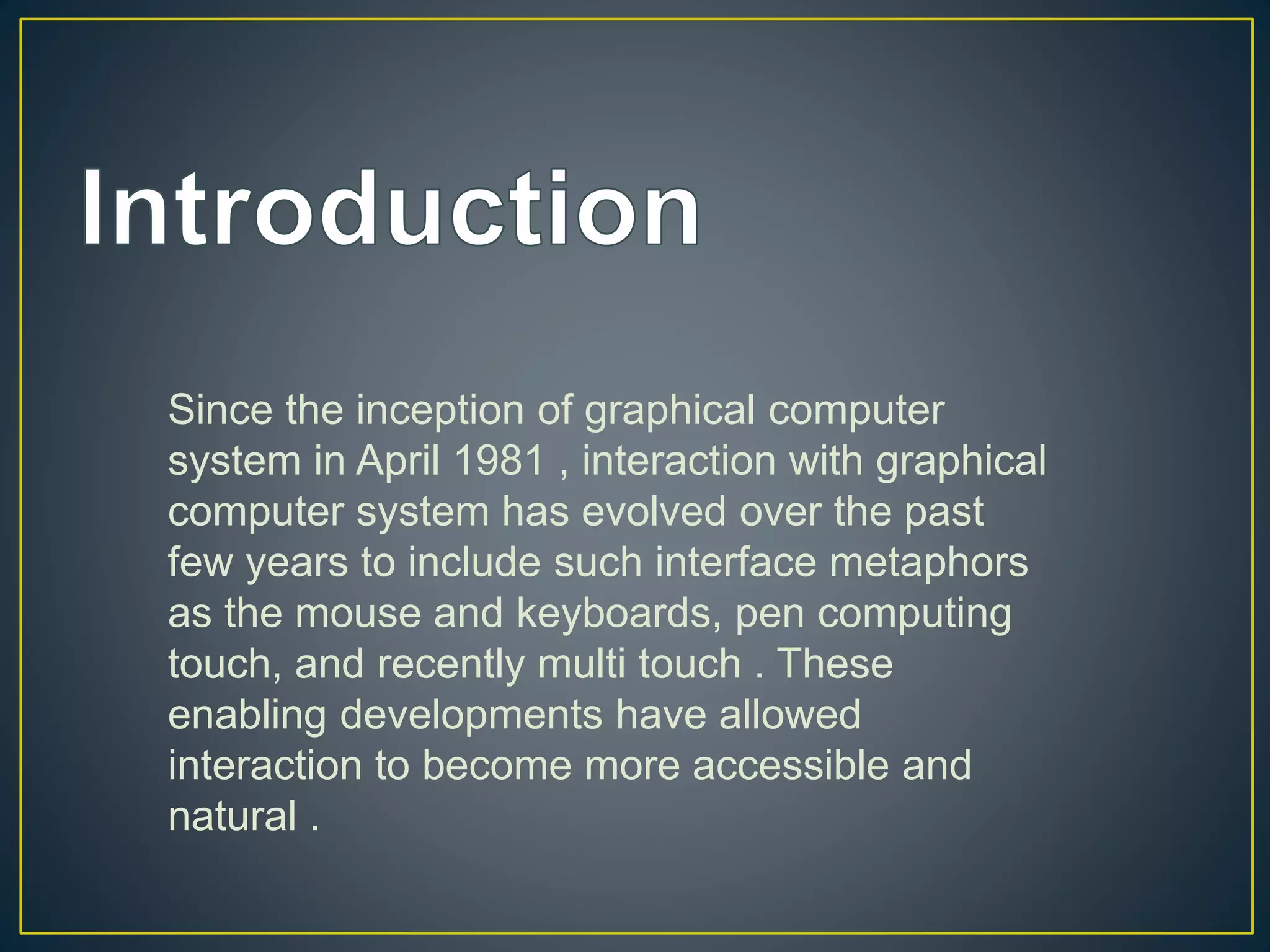 Since the inception of graphical computer
system in April 1981 , interaction with graphical
computer system has evolved over the past
few years to include such interface metaphors
as the mouse and keyboards, pen computing
touch, and recently multi touch . These
enabling developments have allowed
interaction to become more accessible and
natural .
 