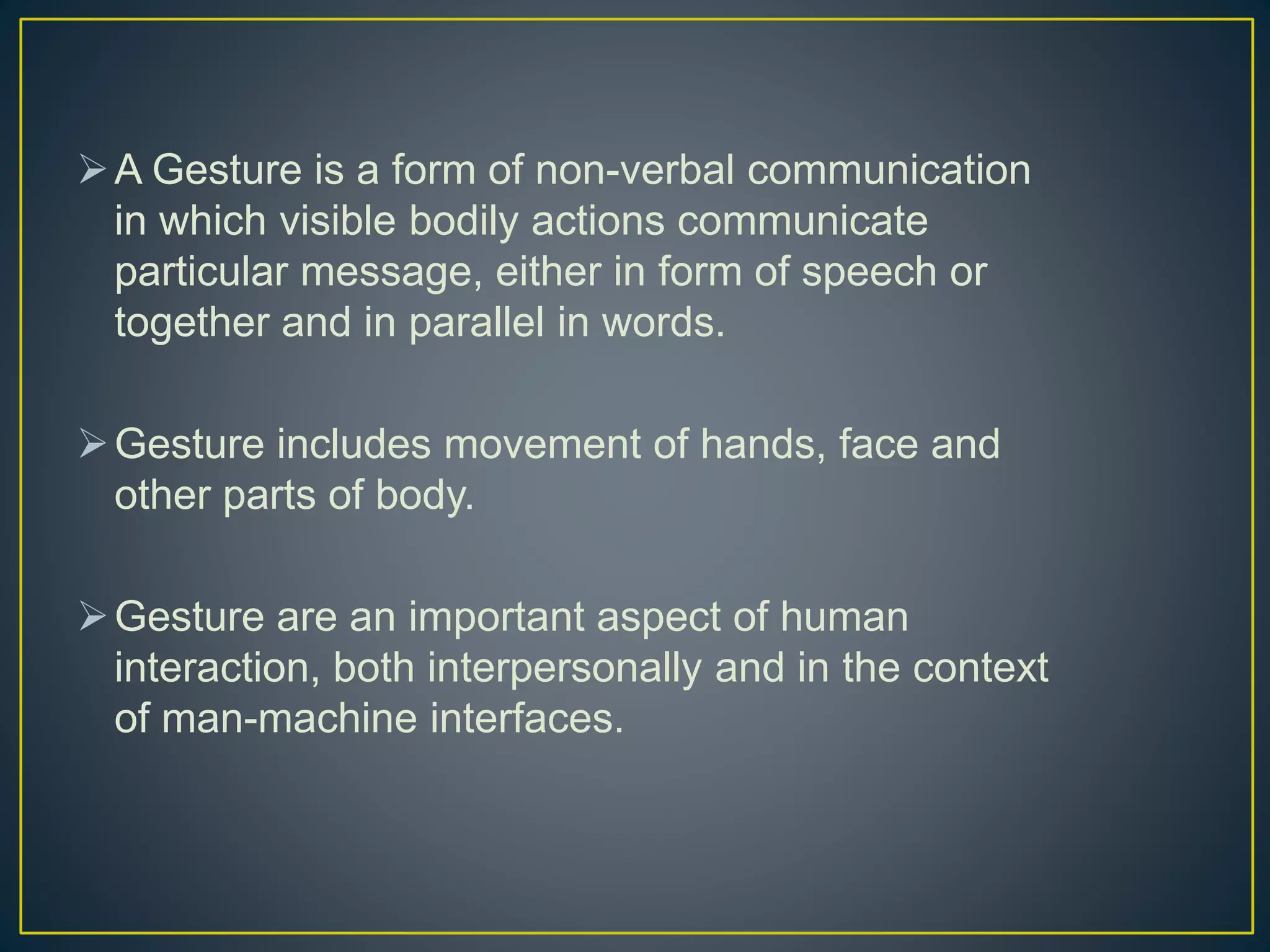 A Gesture is a form of non-verbal communication
in which visible bodily actions communicate
particular message, either in form of speech or
together and in parallel in words.
Gesture includes movement of hands, face and
other parts of body.
Gesture are an important aspect of human
interaction, both interpersonally and in the context
of man-machine interfaces.
 