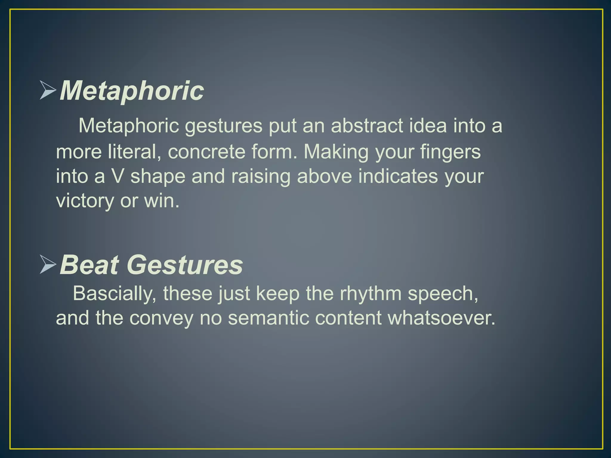 Metaphoric
Metaphoric gestures put an abstract idea into a
more literal, concrete form. Making your fingers
into a V shape and raising above indicates your
victory or win.
Beat Gestures
Bascially, these just keep the rhythm speech,
and the convey no semantic content whatsoever.
 