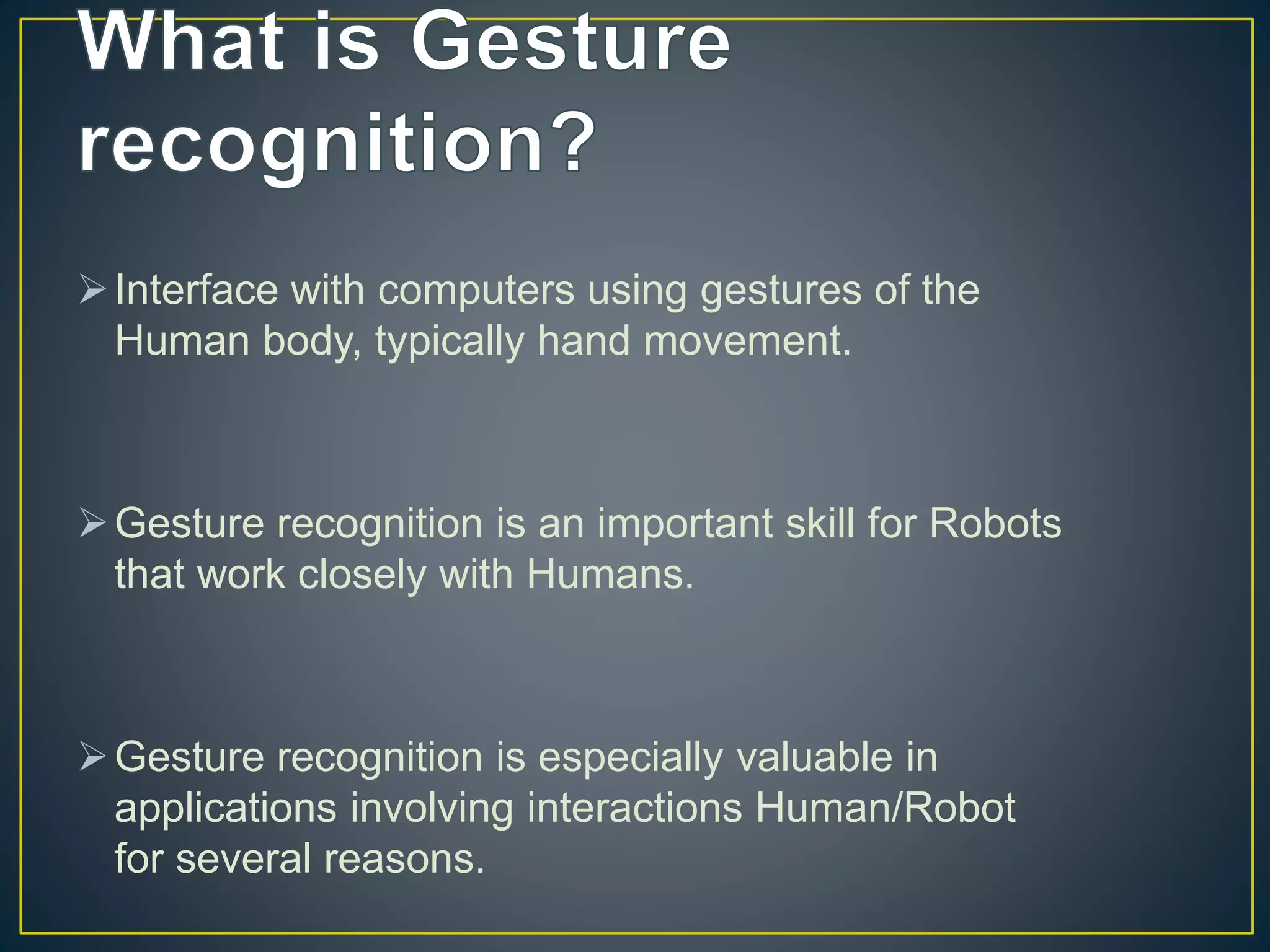Interface with computers using gestures of the
Human body, typically hand movement.
Gesture recognition is an important skill for Robots
that work closely with Humans.
Gesture recognition is especially valuable in
applications involving interactions Human/Robot
for several reasons.
 