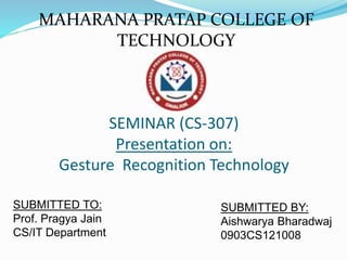 SEMINAR (CS-307)
Presentation on:
Gesture Recognition Technology
SUBMITTED TO:
Prof. Pragya Jain
CS/IT Department
SUBMITTED BY:
Aishwarya Bharadwaj
0903CS121008
MAHARANA PRATAP COLLEGE OF
TECHNOLOGY
 