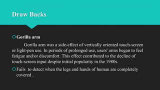 Draw Backs
Gorilla arm
Gorilla arm was a side-effect of vertically oriented touch-screen
or light-pen use. In periods of prolonged use, users' arms began to feel
fatigue and/or discomfort. This effect contributed to the decline of
touch-screen input despite initial popularity in the 1980s.
Fails to detect when the legs and hands of human are completely
covered .
 