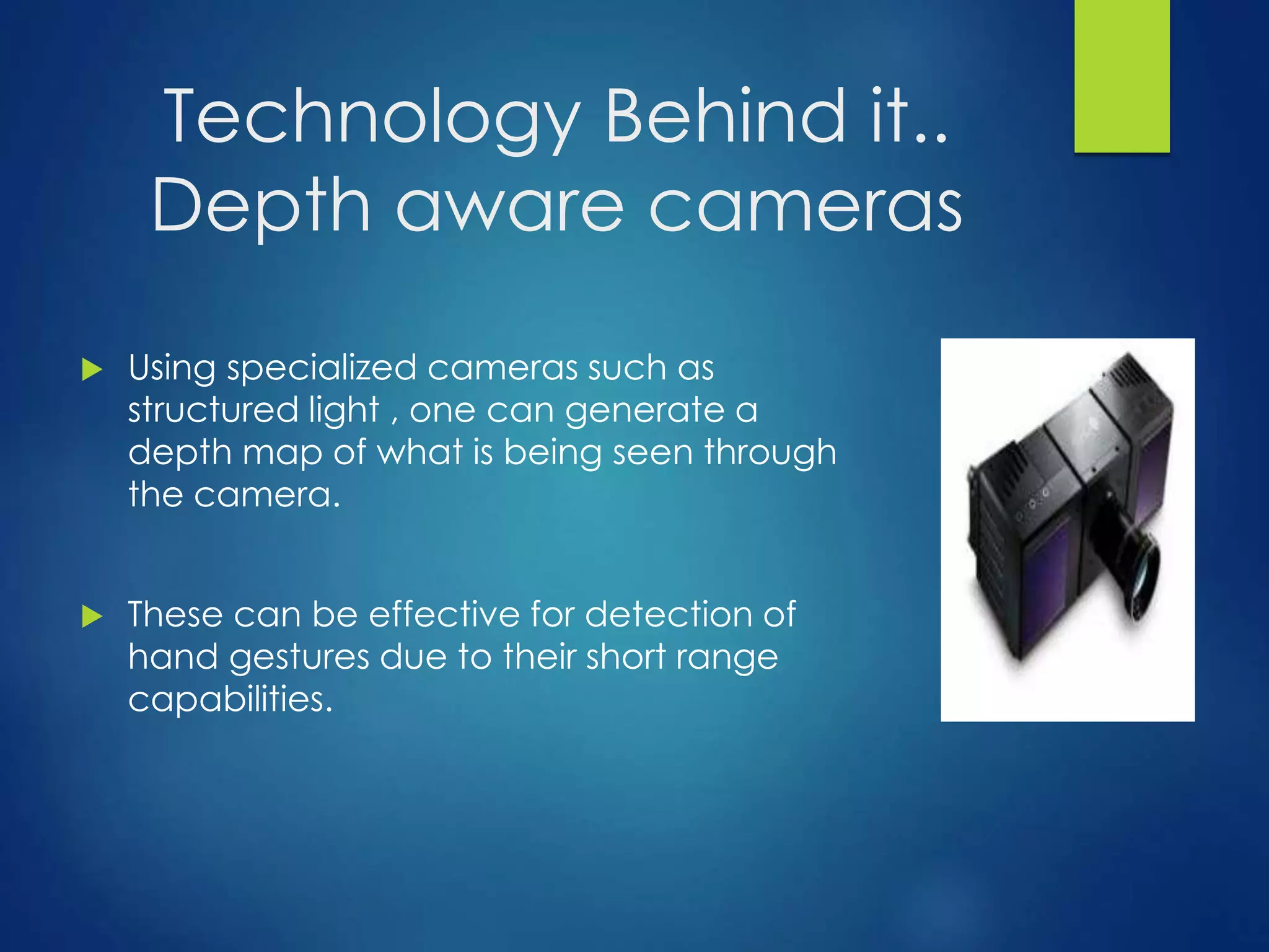 Technology Behind it.. 
Depth aware cameras 
 Using specialized cameras such as 
structured light , one can generate a 
depth map of what is being seen through 
the camera. 
 These can be effective for detection of 
hand gestures due to their short range 
capabilities. 
 