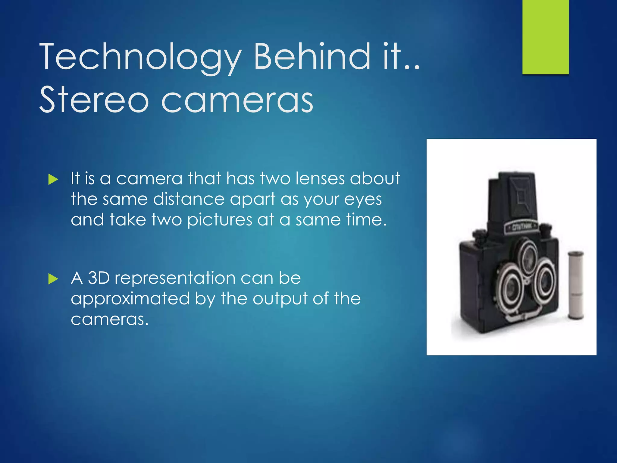 Technology Behind it.. 
Stereo cameras 
 It is a camera that has two lenses about 
the same distance apart as your eyes 
and take two pictures at a same time. 
 A 3D representation can be 
approximated by the output of the 
cameras. 
 