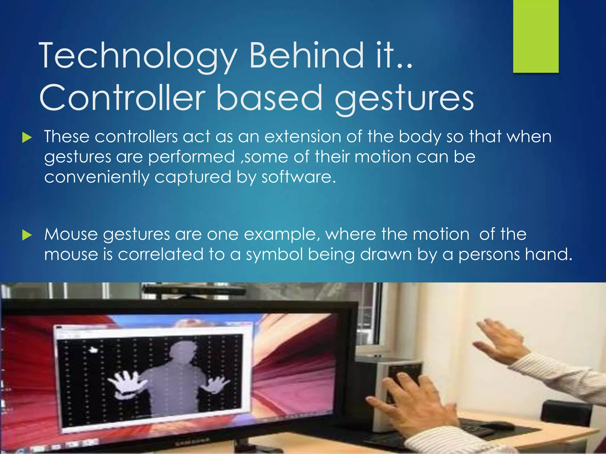 Technology Behind it.. 
Controller based gestures 
 These controllers act as an extension of the body so that when 
gestures are performed ,some of their motion can be 
conveniently captured by software. 
 Mouse gestures are one example, where the motion of the 
mouse is correlated to a symbol being drawn by a persons hand. 
 