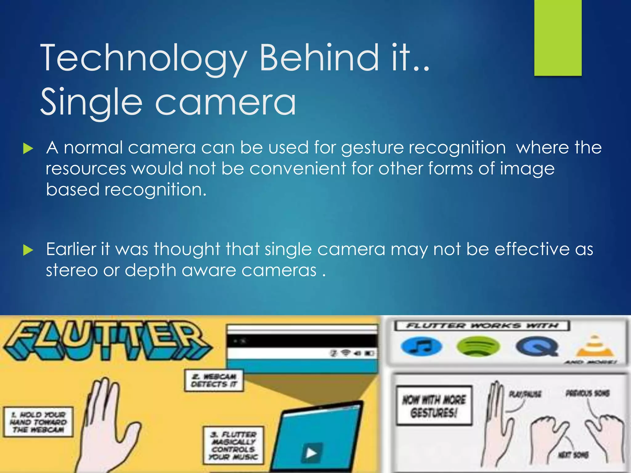 Technology Behind it.. 
Single camera 
 A normal camera can be used for gesture recognition where the 
resources would not be convenient for other forms of image 
based recognition. 
 Earlier it was thought that single camera may not be effective as 
stereo or depth aware cameras . 
 