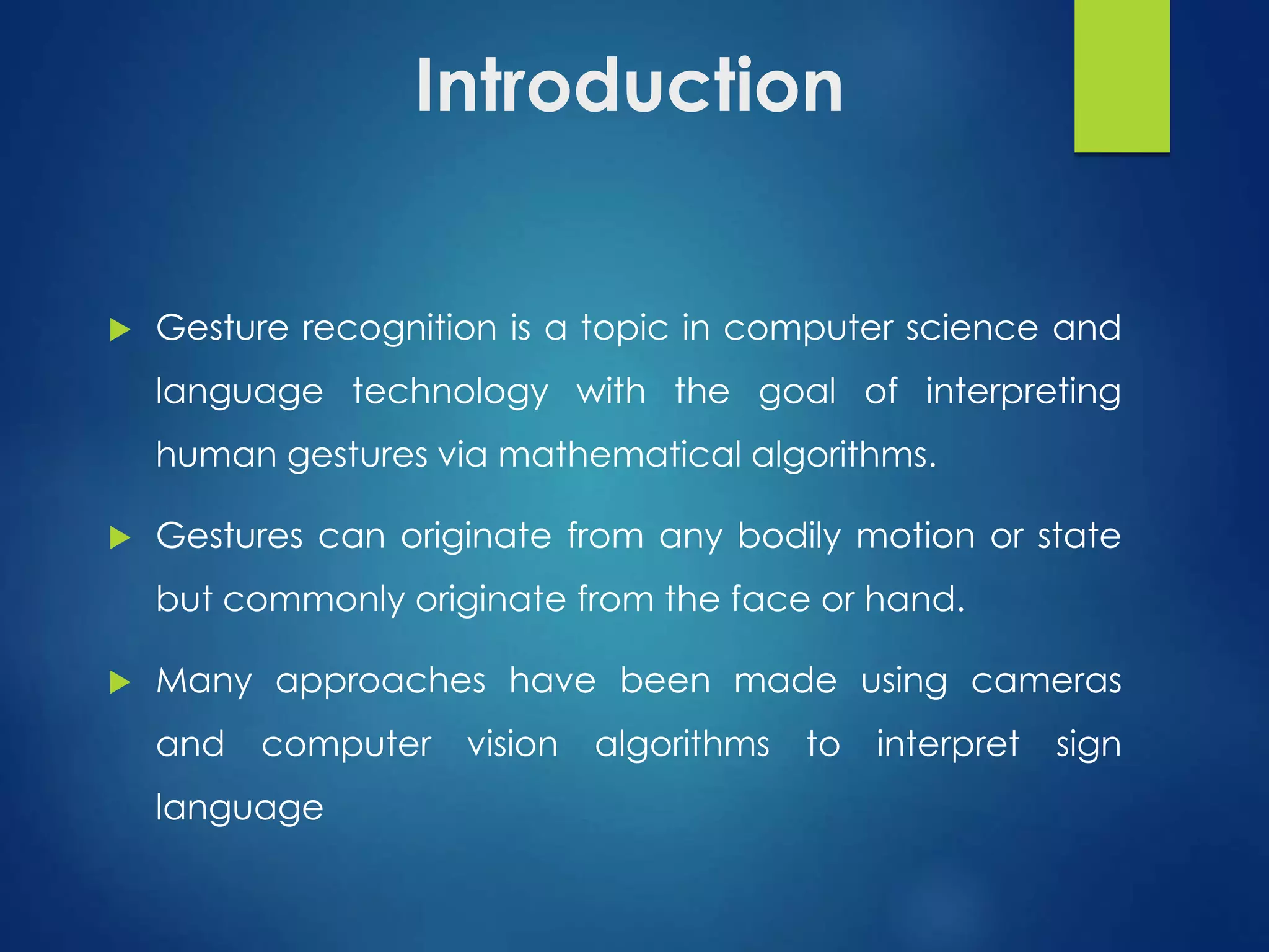 Introduction 
 Gesture recognition is a topic in computer science and 
language technology with the goal of interpreting 
human gestures via mathematical algorithms. 
 Gestures can originate from any bodily motion or state 
but commonly originate from the face or hand. 
 Many approaches have been made using cameras 
and computer vision algorithms to interpret sign 
language 
 