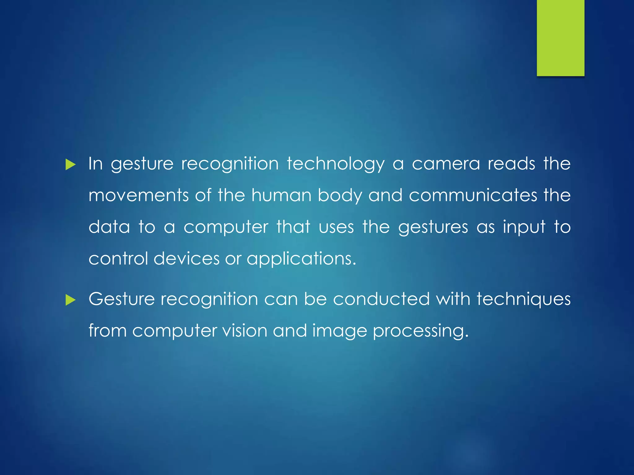  In gesture recognition technology a camera reads the 
movements of the human body and communicates the 
data to a computer that uses the gestures as input to 
control devices or applications. 
 Gesture recognition can be conducted with techniques 
from computer vision and image processing. 
 