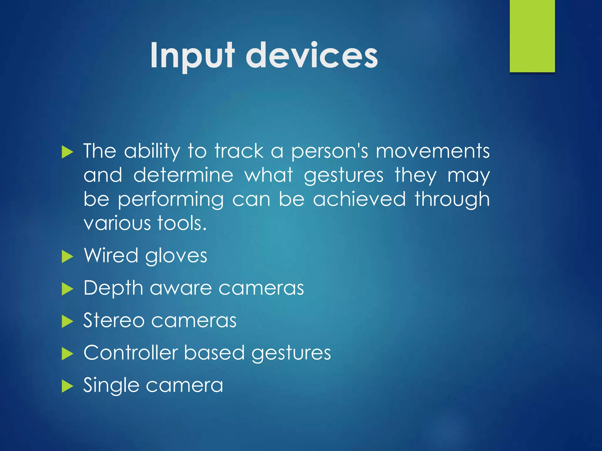 Input devices 
 The ability to track a person's movements 
and determine what gestures they may 
be performing can be achieved through 
various tools. 
 Wired gloves 
 Depth aware cameras 
 Stereo cameras 
 Controller based gestures 
 Single camera 
 