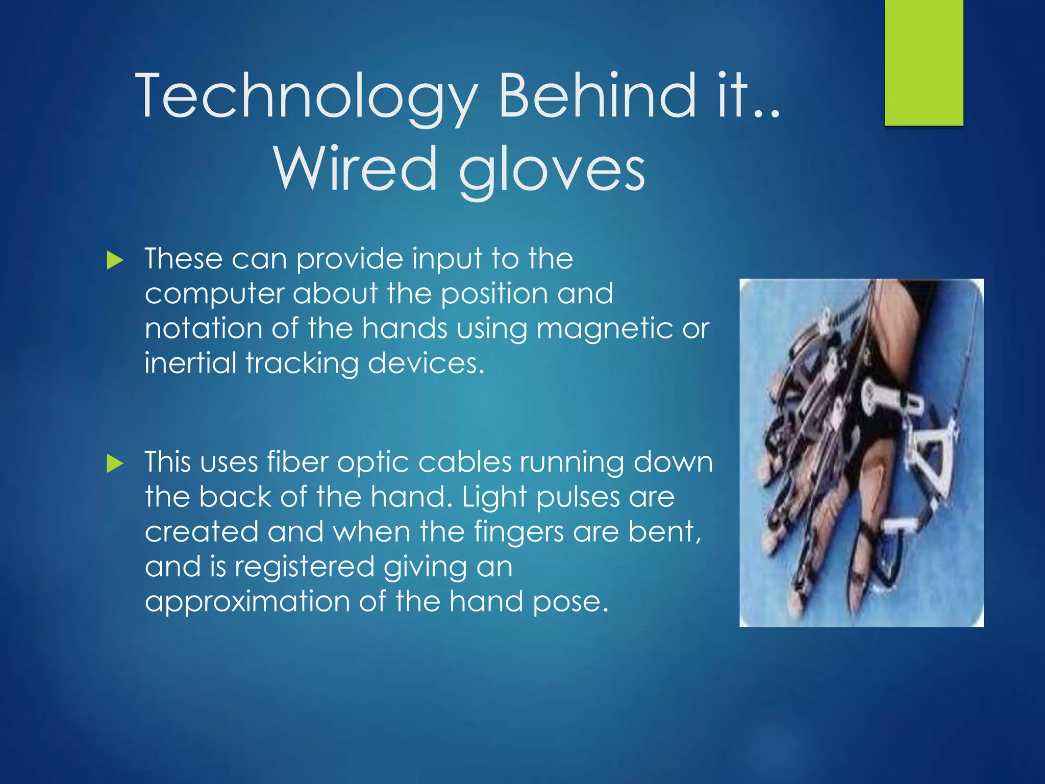 Technology Behind it.. 
Wired gloves 
 These can provide input to the 
computer about the position and 
notation of the hands using magnetic or 
inertial tracking devices. 
 This uses fiber optic cables running down 
the back of the hand. Light pulses are 
created and when the fingers are bent, 
and is registered giving an 
approximation of the hand pose. 
 
