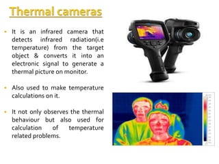  It is an infrared camera that
detects infrared radiation(i.e
temperature) from the target
object & converts it into an
electronic signal to generate a
thermal picture on monitor.
 Also used to make temperature
calculations on it.
 It not only observes the thermal
behaviour but also used for
calculation of temperature
related problems.
 