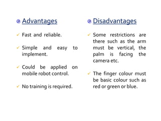 Disadvantages
 Some restrictions are
there such as the arm
must be vertical, the
palm is facing the
camera etc.
 The finger colour must
be basic colour such as
red or green or blue.
Advantages
 Fast and reliable.
 Simple and easy to
implement.
 Could be applied on
mobile robot control.
 No training is required.
 