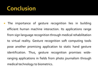  The importance of gesture recognition lies in building
efficient human machine interaction. Its applications range
from sign language recognition through medical rehabilitation
to virtual reality. Gesture recognition soft computing tools
pose another promising application to static hand gesture
identification. Thus, gesture recognition promises wide-
ranging applications in fields from photo journalism through
medical technology to biometrics.
 