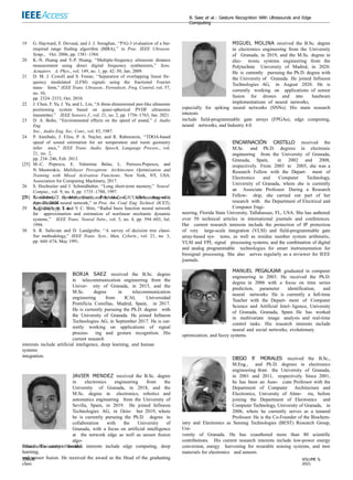 B. Saez et al.: Gesture Recognition With Ultrasounds and Edge
Computing
19 G. Hayward, F. Devaud, and J. J. Soraghan, ‘‘P1G-3 evaluation of a bio-
inspired range finding algorithm (BIRA),’’ in Proc. IEEE Ultrason.
Symp., Oct. 2006, pp. 1381–1384.
20 K.-N. Huang and Y.-P. Huang, ‘‘Multiple-frequency ultrasonic distance
measurement using direct digital frequency synthesizers,’’ Sens.
Actuators A, Phys., vol. 149, no. 1, pp. 42–50, Jan. 2009.
21 D. M. J. Cowell and S. Freear, ‘‘Separation of overlapping linear fre-
quency modulated (LFM) signals using the fractional Fourier
trans- form,’’ IEEE Trans. Ultrason., Ferroelectr., Freq. Control, vol. 57,
no. 10,
pp. 2324–2333, Oct. 2010.
22 J. Chen, F. Yu, J. Yu, and L. Lin, ‘‘A three-dimensional pen-like ultrasonic
positioning system based on quasi-spherical PVDF ultrasonic
transmitter,’’ IEEE Sensors J., vol. 21, no. 2, pp. 1756–1763, Jan. 2021.
23 D. A. Bohn, ‘‘Environmental effects on the speed of sound,’’ J. Audio
Eng.
Soc., Audio Eng. Soc. Conv., vol. 83, 1987.
24 P. Annibale, J. Filos, P. A. Naylor, and R. Rabenstein, ‘‘TDOA-based
speed of sound estimation for air temperature and room geometry
infer- ence,’’ IEEE Trans. Audio, Speech, Language Process., vol.
21, no. 2,
pp. 234–246, Feb. 2013.
[25] M.-C. Popescu, E. Valentina Balas, L. Perescu-Popescu, and
N. Mastorakis, Multilayer Perceptron: Architecture Optimization and
Training with Mixed Activation Functions. New York, NY, USA:
Association for Computing Machinery, 2017.
26 S. Hochreiter and J. Schmidhuber, ‘‘Long short-term memory,’’ Neural
Comput., vol. 9, no. 8, pp. 1735–1780, 1997.
27 S. Albawi, T. A. Mohammed, and S. Al-Zawi, ‘‘Understanding of a
convolutional neural network,’’ in Proc. Int. Conf. Eng. Technol. (ICET),
Aug. 2017, pp. 1–6.
[28] Neuroshield, General Vision, Petaluma, CA, USA. Accessed:
Apr. 20, 2020.
29 S. Elanayar V
. T. and Y
. C. Shin, ‘‘Radial basis function neural network
for approximation and estimation of nonlinear stochastic dynamic
systems,’’ IEEE Trans. Neural Netw., vol. 5, no. 4, pp. 594–603, Jul.
1994.
30 S. R. Safavian and D. Landgrebe, ‘‘A survey of decision tree classi-
fier methodology,’’ IEEE Trans. Syst., Man, Cybern., vol. 21, no. 3,
pp. 660–674, May 1991.
BORJA SAEZ received the B.Sc. degree
in telecommunication engineering from the
Univer- sity of Granada, in 2015, and the
M.Sc. degree in telecommunication
engineering from ICAI, Universidad
Pontificia Comillas, Madrid, Spain, in 2017.
He is currently pursuing the Ph.D. degree with
the University of Granada. He joined Infineon
Technologies AG, in September 2017. He is cur-
rently working on applications of signal
process- ing and gesture recognition. His
current research
interests include artificial inteligence, deep learning, and human
systems
integration.
JAVIER MENDEZ received the B.Sc. degree
in electronics engineering from the
University of Granada, in 2018, and the
M.Sc. degree in electronics, robotics and
automatics engineering from the University of
Sevilla, Spain, in 2019. He joined Infineon
Technologies AG, in Octo- ber 2019, where
he is currently pursuing the Ph.D. degree in
collaboration with the University of
Granada, with a focus on artificial intelligence
at the network edge as well as sensor fusion
algo-
rithms. His current research interests include edge computing, deep
learning,
and sensor fusion. He received the award as the Head of the graduating
class
MIGUEL MOLINA received the B.Sc. degree
in electronics engineering from the University
of Granada, in 2019, and the M.Sc. degree in
elec- tronic systems engineering from the
Polytechnic University of Madrid, in 2020.
He is currently pursuing the Ph.D. degree with
the University of Granada. He joined Infineon
Technologies AG, in August 2020. He is
currently working on applications of sensor
fusion for drones and into hardware
implementations of neural networks,
especially for spiking neural networks (SNNs). His main research
interests
include field-programmable gate arrays (FPGAs), edge computing,
neural networks, and Industry 4.0.
ENCARNACIÓN CASTILLO received the
M.Sc. and Ph.D. degrees in electronic
engineering from the University of Granada,
Granada, Spain, in 2002 and 2008,
respectively. From 2003 to 2005, she was a
Research Fellow with the Depart- ment of
Electronics and Computer Technology,
University of Granada, where she is currently
an Associate Professor. During a Research
Fellow- ship, she carried out part of her
research with the Department of Electrical and
Computer Engi-
neering, Florida State University, Tallahassee, FL, USA. She has authored
over 50 technical articles in international journals and conferences.
Her current research interests include the protection of IP protection
of very large-scale integration (VLSI) and field-programmable gate
array-based sys- tems, as well as residue number system arithmetic,
VLSI and FPL signal processing systems, and the combination of digital
and analog programmable technologies for smart instrumentation for
biosignal processing. She also serves regularly as a reviewer for IEEE
journals.
MANUEL PEGALAJAR graduated in computer
engineering in 2003. He received the Ph.D.
degree in 2006 with a focus on time series
prediction, parameter identification, and
neural networks. He is currently a full-time
Teacher with the Depart- ment of Computer
Science and Artificial Intel- ligence, University
of Granada, Granada, Spain. He has worked
in multivariate image analysis and real-time
control tasks. His research interests include
neural and social networks, evolutionary
optimization, and fuzzy systems.
DIEGO P
. MORALES received the B.Sc.,
M.Eng., and Ph.D. degrees in electronics
engineering from the University of Granada,
in 2001 and 2011, respectively. Since 2001,
he has been an Asso- ciate Professor with the
Department of Computer Architecture and
Electronics, University of Alme- ria, before
joining the Department of Electronics and
Computer Technology, University of Granada, in
2006, where he currently serves as a tenured
Professor. He is the Co-Founder of the Biochem-
istry and Electronics as Sensing Technologies (BEST) Research Group,
Uni-
versity of Granada. He has coauthored more than 80 scientific
contributions. His current research interests include low-power energy
conversion, energy harvesting for wearable sensing systems, and new
materials for electronics and sensors.
from the University of Sevilla.
39008 VOLUME 9,
2021
 
