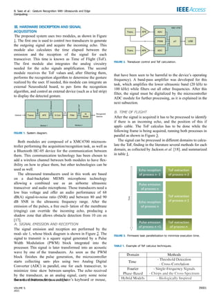 B. Saez et al.: Gesture Recognition With Ultrasounds and Edge
Computing
III. HARDWARE DESCRIPTION AND SIGNAL
ACQUISITION
The proposed system uses two modules, as shown in Figure
1. The first one is used to control two transducers to generate
the outgoing signal and acquire the incoming echo. This
module also calculates the time elapsed between the
emission and the reception of the signal for each
transceiver. This time is known as Time of Flight (ToF).
The first module also integrates the analog circuitry
needed for the echo signals amplification. The second
module receives the ToF values and, after filtering them,
performs the recognition algorithm to determine the gesture
realized by the user. If needed, this module can integrate an
external Neuroshield board, to per- form the recognition
algorithm, and control an external device (such as a led strip)
to display the detected gesture.
FIGURE 1. System diagram.
Both modules are composed of a XMC4700 microcon-
troller performing the acquisition/recognition task, as well as
a Bluetooth HC-05 device for the communication between
them. This communication technology has been chosen to
add a wireless channel between both modules to have flex-
ibility on how to place them, but other technologies can be
used as well.
The ultrasound transducers used in this work are based
on a dual-backplate MEMS microphone technology
allowing a combined use as an airborne ultrasonic
transceiver and audio microphone. Those transducers need a
low bias voltage and offer an audio performance of 68
dB(A) signal-to-noise ratio (SNR) and between 80 and 90
dB SNR in the ultrasonic frequency range. After the
emission of the pulses, a free oscil- lation of the membrane
(ringing) can override the incoming echo, producing a
shadow zone that allows obstacle detection from 10 cm on
[17].
A. SIGNAL EMISSION AND RECEPTION
The signal emission and reception are performed by the
mod- ule 1, whose block diagram is shown in Figure 2. The
signal to transmit is a square signal generated by a Pulse
Width Modulation (PWM) block integrated into the
processor. This signal is later transformed into an acoustic
wave by one of the transducers. As soon as the PWM
block finishes the pulse generation, the microcontroller
starts collecting sam- ples using two Analog Digital
Converter (ADC) in parallel, one for each transceiver, to
minimize time skew between samples. The echo received
by the transducer, as an analog signal, carry some noise
from the environment (as could be
FIGURE 2. Transducer control and ToF calculation.
that have been seen to be harmful to the device’s operating
frequency). A band-pass amplifier was developed for this
task, which amplifies the lower ultrasonic band (20 kHz to
100 kHz) while filters out all other frequencies. After this
filter, the signal must be digitalized by the microcontroller
ADC module for further processing, as it is explained in the
next subsection.
B. TIME OF FLIGHT
After the signal is acquired it has to be processed to identify
if there is an incoming echo, and the position of this if
appli- cable. The ToF calculus has to be done while the
following frame is being acquired, running both processes in
parallel as shown in Figure 3.
The signal can be processed in different domains to calcu-
late the ToF, finding in the literature several methods for each
domain, as collected by Jackson et al. [18]. and summarized
in table 1.
FIGURE 3. Firmware task parallelization to minimize execution time.
TABLE 1. Example of ToF calculus techniques.
the use of buttons from a computer’s keyboard or mouse,
39001
VOLUME 9,
2021
 