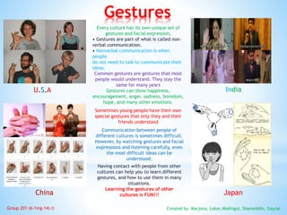 Gestures
U.S.A India
China Japan
Every culture has its own unique set of
gestures and facial expression.
• Gestures are part of what is called non-
verbal communication.
• Nonverbal communication is when
people
do not need to talk to communicate their
ideas.
Common gestures are gestures that most
people would understand. They stay the
same for many years
Gestures can show happiness,
encouragement, anger, sadness, boredom,
hope, and many other emotions.
Sometimes young people have their own
special gestures that only they and their
friends understand
Communication between people of
different cultures is sometimes difficult.
However, by watching gestures and facial
expressions and listening carefully, even
the most difficult ideas can be
understood.
Having contact with people from other
cultures can help you to learn different
gestures, and how to use them in many
situations.
Learning the gestures of other
cultures is FUN!!!
Created by Marjona, Lobar,Mokhigul, Shamsiddin, GayratGroup 201 (6-1ing-14) ©
 