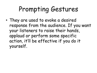 Prompting Gestures
• They are used to evoke a desired
response from the audience. If you want
your listeners to raise their hands,
applaud or perform some specific
action, it’ll be effective if you do it
yourself.