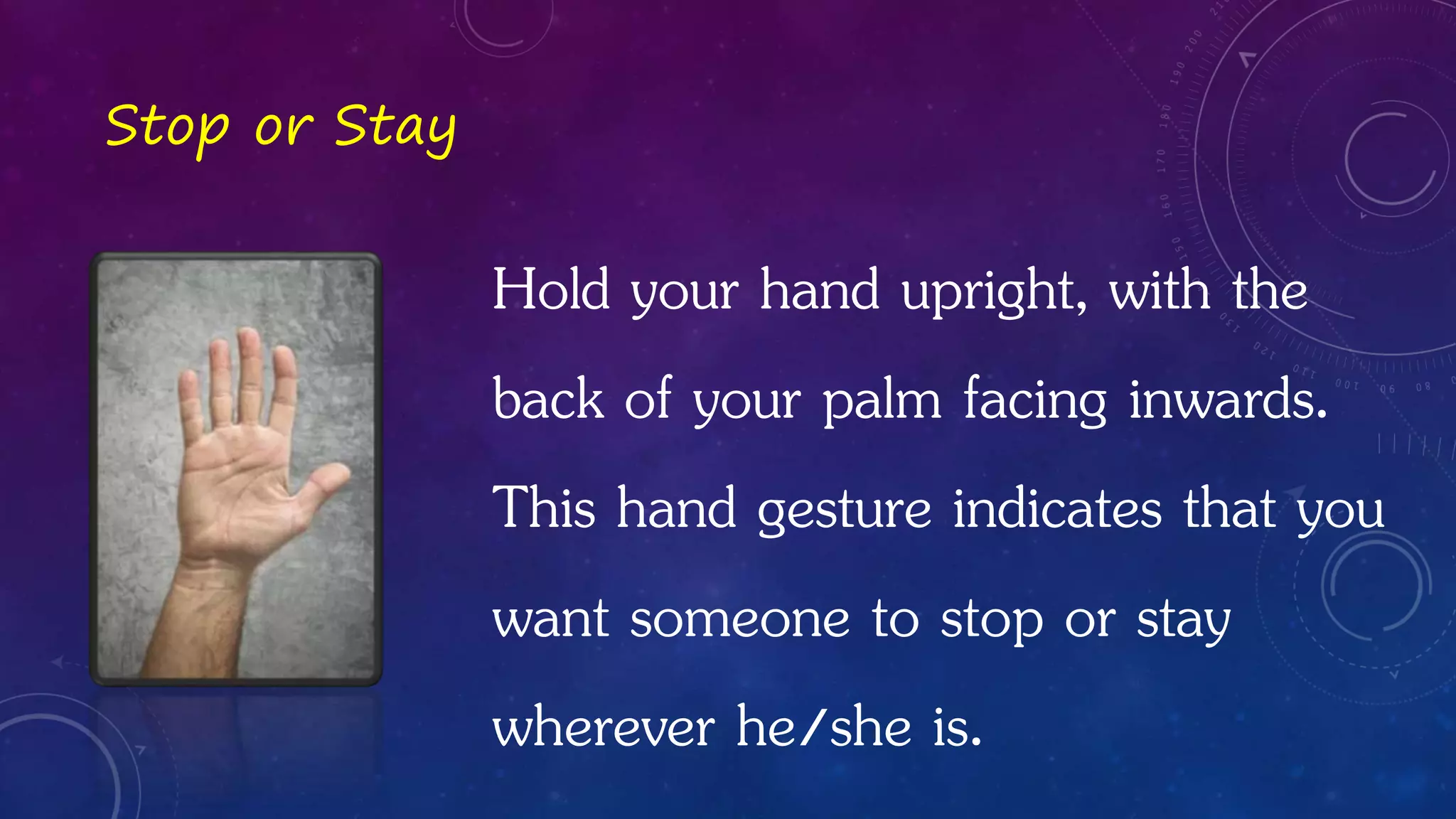 Hold your hand upright, with the
back of your palm facing inwards.
This hand gesture indicates that you
want someone to stop or stay
wherever he/she is.
Stop or Stay
 