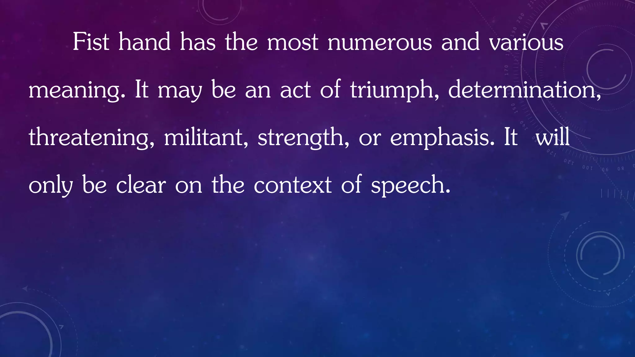 Fist hand has the most numerous and various
meaning. It may be an act of triumph, determination,
threatening, militant, strength, or emphasis. It will
only be clear on the context of speech.
 