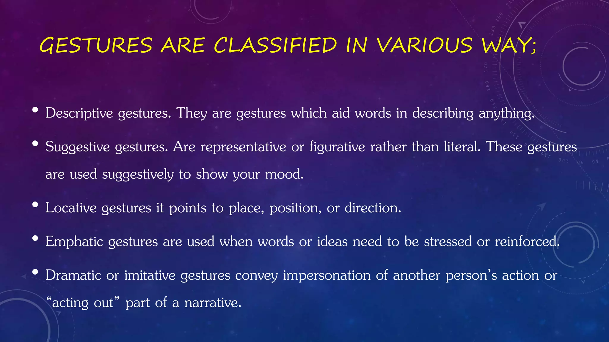 GESTURES ARE CLASSIFIED IN VARIOUS WAY;
• Descriptive gestures. They are gestures which aid words in describing anything.
• Suggestive gestures. Are representative or figurative rather than literal. These gestures
are used suggestively to show your mood.
• Locative gestures it points to place, position, or direction.
• Emphatic gestures are used when words or ideas need to be stressed or reinforced.
• Dramatic or imitative gestures convey impersonation of another person’s action or
“acting out” part of a narrative.
 