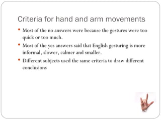 Criteria for hand and arm movements
 Most of the no answers were because the gestures were too
  quick or too much.
 Most of the yes answers said that English gesturing is more
  informal, slower, calmer and smaller.
 Different subjects used the same criteria to draw different
  conclusions
 