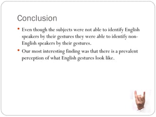 Conclusion
 Even though the subjects were not able to identify English
  speakers by their gestures they were able to identify non-
  English speakers by their gestures.
 Our most interesting finding was that there is a prevalent
  perception of what English gestures look like.
 