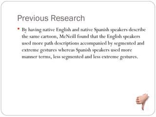 Previous Research
 By having native English and native Spanish speakers describe
  the same cartoon, McNeill found that the English speakers
  used more path descriptions accompanied by segmented and
  extreme gestures whereas Spanish speakers used more
  manner terms, less segmented and less extreme gestures.
 