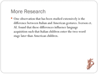 More Research
 One observation that has been studied extensively is the
  difference between Italian and American gestures. Iverson et.
  Al. found that these differences influence language
  acquisition such that Italian children enter the two-word
  stage later than American children.
 