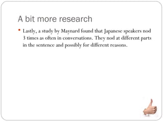 A bit more research
 Lastly, a study by Maynard found that Japanese speakers nod
  3 times as often in conversations. They nod at different parts
  in the sentence and possibly for different reasons.
 