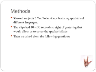 Methods
 Showed subjects 6 YouTube videos featuring speakers of
  different languages.
 The clips had 10 – 30 seconds straight of gesturing that
  would allow us to cover the speaker’s faces
 Then we asked them the following questions:
 