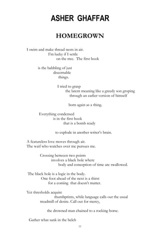 11
ASHER GHAFFAR
HOMEGROWN
I swim and make thread nests in air.
I‘m lucky if I settle
on the tree. The first book
is the babbling of just
discernable
things.
I tried to grasp
the latent meaning like a greedy son groping
through an earlier version of himself
born again as a thing.
Everything condensed
is in the first book
that is a bomb ready
to explode in another writer‘s brain.
A featureless love moves through air.
The waif who watches over me pursues me.
Crossing between two points
involves a black hole where
body and conception of time are swallowed.
The black hole is a logic in the body.
One foot ahead of the next is a thirst
for a coming that doesn‘t matter.
Yet thresholds acquire
thumbprints, while language calls out the usual
treadmill of desire. Call out for mercy,
the drowned man chained to a rocking horse.
Gather what sank in the belch
 