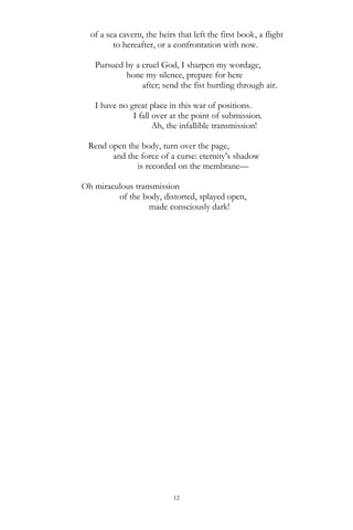 12
of a sea cavern, the heirs that left the first book, a flight
to hereafter, or a confrontation with now.
Pursued by a cruel God, I sharpen my wordage,
hone my silence, prepare for here
after; send the fist hurtling through air.
I have no great place in this war of positions.
I fall over at the point of submission.
Ah, the infallible transmission!
Rend open the body, turn over the page,
and the force of a curse: eternity‘s shadow
is recorded on the membrane—
Oh miraculous transmission
of the body, distorted, splayed open,
made consciously dark!
 