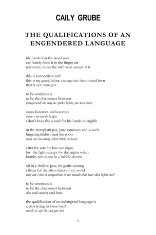 13
CAILY GRUBE
THE QUALIFICATIONS OF AN
ENGENDERED LANGUAGE
his hands lost the word mân
can barely draw it in the finger-air
television mutes the soft nasal sound of it
this is connecticut and
this is my grandfather, staring into the mowed lawn
that is not romagna
to be american is
to be the disconnect between
famèja and the way we spoke before you were born
nonno becomes nòn becomes
none—no words to give
i don‘t have the sound for his hands in english
in the transplant pot, june tomatoes and vowels
lingering lifelost near the roots
there are too many silent letters to learn
after the war, he lost our lèngua
lost the fight, except for the nights when
bombs rain down in a babble-dream
oil in a shallow pan, the garlic tanning
i listen for the silent letter of any word
who am i but in comparison to the sounds that have died before me?
to be american is
to be the disconnect between
tëra and country and home
the qualification of an endangered language is
a past trying to erase itself
words so soft the end gets lost
 