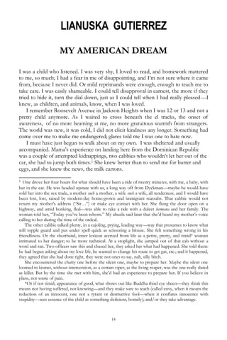 14
LIANUSKA GUTIERREZ
MY AMERICAN DREAM
I was a child who listened. I was very shy, I loved to read, and homework mattered
to me, so much; I had a fear in me of disappointing, and I‘m not sure where it came
from, because I never did. Or mild reprimands were enough, enough to teach me to
take care. I was easily shameable. I could tell disapproval in earnest, the more if they
tried to hide it, turn the dial down, just as I could tell when I had really pleased—I
knew, as children, and animals, know, when I was loved.
I remember Roosevelt Avenue in Jackson Heights when I was 12 or 13 and not a
pretty child anymore. As I waited to cross beneath the el tracks, the onset of
awareness, of no more beaming at me, no more gratuitous warmth from strangers.
The world was new, it was cold, I did not elicit kindness any longer. Something had
come over me to make me endangered; glares told me I was one to hate now.
I must have just begun to walk about on my own. I was sheltered and usually
accompanied. Mama‘s experience on landing here from the Dominican Republic
was a couple of attempted kidnappings, two cabbies who wouldn‘t let her out of the
car, she had to jump both times.1 She knew better than to send me for butter and
eggs, and she knew the news, the milk cartons.
__________________
1 One drove her four hours for what should have been a ride of twenty minutes, with me, a baby, with
her in the car. He was headed upstate with us, a long way off from Dyckman—maybe he would have
sold her into the sex trade, a mother such a mother, a wife such a wife, all tenderness, and I would have
been lost, lost, raised by modern-day home-grown and immigrant massahs. That cabbie would not
return my mother‘s address (―Sir…‖) or make eye contact with her. She flung the door open on a
highway, and amid honking, fled—was able to take a ride with a dulcet hermana and her family. The
woman told her, ―Today you‘ve been reborn.‖ My abuela said later that she‘d heard my mother‘s voice
calling to her during the time of the ordeal.
The other cabbie talked plenty, in a cajoling, prying, leading way—way that presumes to know what
will topple guard and put under spell quick as scissoring a blouse. She felt something wrong in his
friendliness. Or the shorthand, inner lexicon accrued from life as a petite, pretty, and timid* woman
intimated to her danger; to be more technical. At a stoplight, she jumped out of that cab without a
word and ran. Two officers saw this and chased her, they asked her what had happened. She told them:
he had begun asking about my love life, he wanted to change his route to get gas, etc.; and it happened,
they agreed that she had done right, they were not ones to say, nah, silly bitch.
She encountered the chatty one before the silent one, maybe to prepare her. Maybe the silent one
loomed in kismet, without intervention, as a certain viper, as the living reaper, was the one really slated
as killer. But by the time she met with him, she‘d had an experience to prepare her. If you believe in
plans, not waste of pain.
*Or if not timid, appearance of good, what shows out like Buddha third eye sheen—they think this
means not having suffered, not knowing—and they make sure to teach (called envy, when it means the
reduction of an innocent, one not a tyrant or destructive fool—when it conflates innocence with
stupidity—sees essence of the child as something deficient, homely); and/or they take advantage.
 